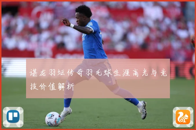 谌龙羽坛传奇羽毛球生涯高光与竞技价值解析