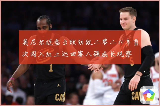 奥尼尔连番击败劲敌二零二六年首次闯入红土巡回赛八强成长观察