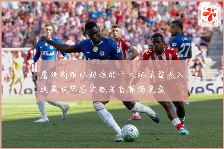 詹姆斯难以超越的十大纪录盘点入选最佳阵容次数居首赛场复盘