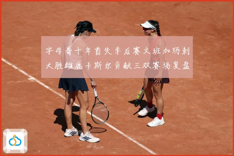 字母哥十年首失季后赛文班加玛刺大胜雄鹿卡斯尔贡献三双赛场复盘