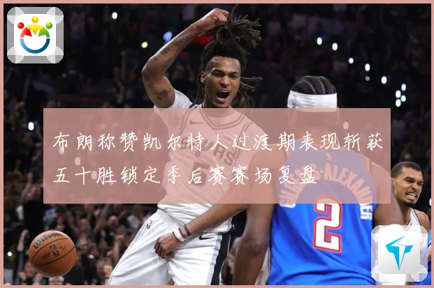 布朗称赞凯尔特人过渡期表现斩获五十胜锁定季后赛赛场复盘