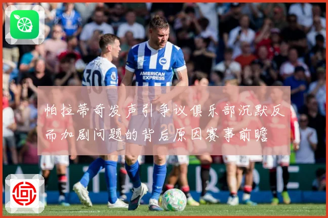 帕拉蒂奇发声引争议俱乐部沉默反而加剧问题的背后原因赛事前瞻