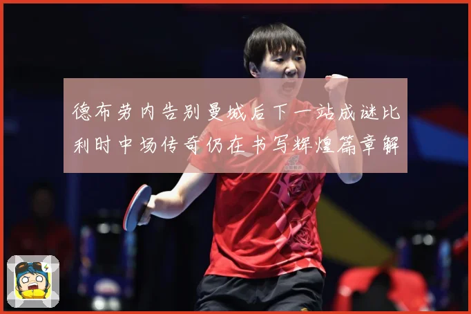 德布劳内告别曼城后下一站成谜比利时中场传奇仍在书写辉煌篇章解析