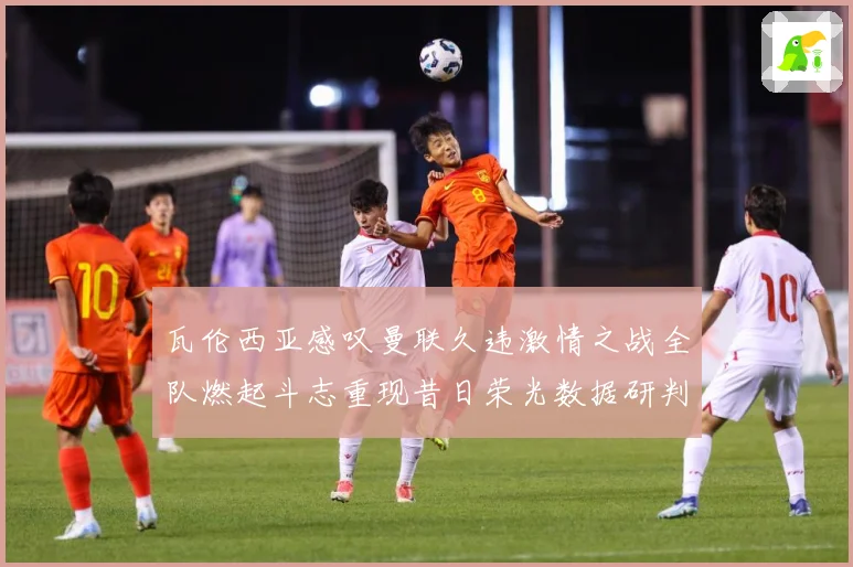 瓦伦西亚感叹曼联久违激情之战全队燃起斗志重现昔日荣光数据研判
