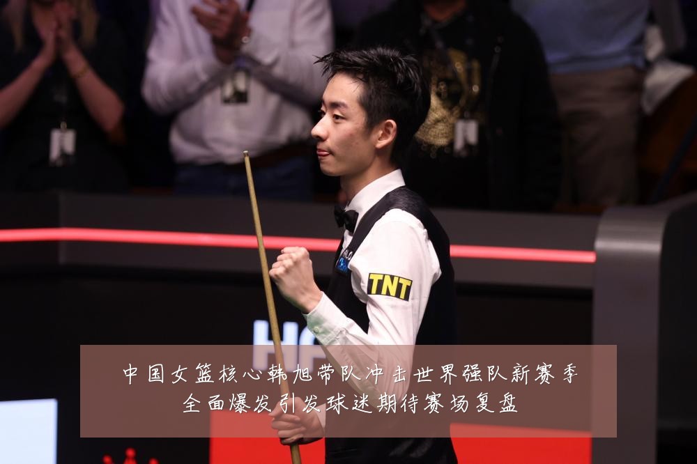 中国女篮核心韩旭带队冲击世界强队新赛季全面爆发引发球迷期待赛场复盘
